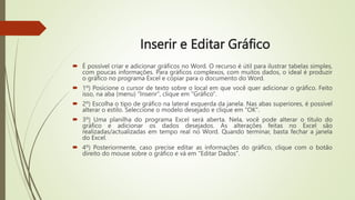 Inserir e Editar Gráfico
 É possível criar e adicionar gráficos no Word. O recurso é útil para ilustrar tabelas simples,
com poucas informações. Para gráficos complexos, com muitos dados, o ideal é produzir
o gráfico no programa Excel e copiar para o documento do Word.
 1º) Posicione o cursor de texto sobre o local em que você quer adicionar o gráfico. Feito
isso, na aba (menu) "Inserir", clique em "Gráfico".
 2º) Escolha o tipo de gráfico na lateral esquerda da janela. Nas abas superiores, é possível
alterar o estilo. Seleccione o modelo desejado e clique em "OK".
 3º) Uma planilha do programa Excel será aberta. Nela, você pode alterar o título do
gráfico e adicionar os dados desejados. As alterações feitas no Excel são
realizadas/actualizadas em tempo real no Word. Quando terminar, basta fechar a janela
do Excel.
 4º) Posteriormente, caso precise editar as informações do gráfico, clique com o botão
direito do mouse sobre o gráfico e vá em "Editar Dados".
 