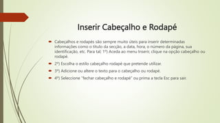 Inserir Cabeçalho e Rodapé
 Cabeçalhos e rodapés são sempre muito úteis para inserir determinadas
informações como o título da secção, a data, hora, o número da página, sua
identificação, etc. Para tal; 1º) Aceda ao menu Inserir, clique na opção cabeçalho ou
rodapé.
 2º) Escolha o estilo cabeçalho rodapé que pretende utilizar.
 3º) Adicione ou altere o texto para o cabeçalho ou rodapé.
 4º) Seleccione “fechar cabeçalho e rodapé” ou prima a tecla Esc para sair.
 