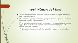 Inserir Número de Página
 1º) Clique no menu Inserir, seleccione a opção “Número de Página”, e escolha o
local e o estilo desejado.
 2º) Se você não quiser que o número apareça na primeira página do documento,
seleccione “Primeira Página Diferente”.
 3º) Se você quiser que a numeração comece com 1 na segunda página, acesse a
opção “Número de Página”, depois “Formatar Números de Página” e então no
campo “Iniciar em” coloque 0.
 4º) Quando terminar, seleccione fechar cabeçalho e rodapé ou pressione Esc.
 