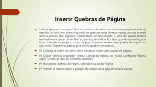 Inserir Quebras de Página
 Embora seja uma “tentação” fazer a mudança de texto para uma nova página através da
inserção de linhas em branco (quando se aperta o enter diversas vezes), porque se mais
tarde a pessoa fizer algumas modificações no documento o salto de página poderá
eventualmente deixar de ser feito no ponto pretendido. Por isso, quando quiser forçar o
Word a mudar de página, o mais seguro é mesmo inserir uma quebra de página no
local certo. Seguem os passos para inserir quebras de página:
 1º) Coloque o cursor no ponto onde pretende inserir uma quebra de página.
 2º) Clique sobre o separador (menu) Layout da Página, no grupo Configurar Página,
clique na seta ao lado do comando Quebras.
 3º) No campo Quebras de Página, seleccione a opção Página.
 4º) Pronto! O texto a seguir à posição do cursor passa para uma nova página.
 