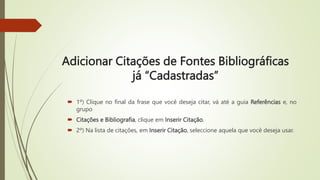 Adicionar Citações de Fontes Bibliográficas
já “Cadastradas”
 1º) Clique no final da frase que você deseja citar, vá até a guia Referências e, no
grupo
 Citações e Bibliografia, clique em Inserir Citação.
 2º) Na lista de citações, em Inserir Citação, seleccione aquela que você deseja usar.
 