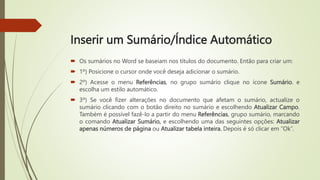 Inserir um Sumário/Índice Automático
 Os sumários no Word se baseiam nos títulos do documento. Então para criar um:
 1º) Posicione o cursor onde você deseja adicionar o sumário.
 2º) Acesse o menu Referências, no grupo sumário clique no ícone Sumário. e
escolha um estilo automático.
 3º) Se você fizer alterações no documento que afetam o sumário, actualize o
sumário clicando com o botão direito no sumário e escolhendo Atualizar Campo.
Também é possível fazê-lo a partir do menu Referências, grupo sumário, marcando
o comando Atualizar Sumário, e escolhendo uma das seguintes opções: Atualizar
apenas números de página ou Atualizar tabela inteira. Depois é só clicar em “Ok”.
 