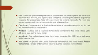  Shift – Deve ser pressionada para colocar os caracteres da parte superior das teclas que
possuem duas funções, isso significa que também é utilizada para acentuar as palavras.
Enquanto for pressionada, toda letra que inserir se tornará maiúscula. Às vezes está
apenas representada com um símbolo de uma seta para cima.
 Caps Lock – Com essa tecla activada todas as letras se tornarão maiúsculas e a luz dele
(no teclado numérico) se acenderá.
 Windows – A tecla com o logotipo do Windows normalmente fica entre a tecla Ctrl e
Alt. Serve para abrir o menu Iniciar.
 Num Lock – Essa tecla activa ou desactiva o bloco numérico. Um “LED” aceso indica que
o bloco está activo.
 Print Screen – Captura a tela. Coloca na área de transferência uma cópia da tela. Área de
transferência é o local onde ficam os arquivos quando copiados ou recortados.
 
