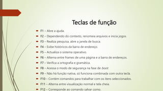 Teclas de função
 F1 – Abre a ajuda.
 F2 – Dependendo do contexto, renomeia arquivos e inicia jogos.
 F3 – Realiza pesquisa, abre a janela de busca.
 F4 – Exibe históricos da barra de endereço.
 F5 – Actualiza o sistema operativo.
 F6 – Alterna entre frames de uma página e a barra de endereços.
 F7 – Verifica a ortografia e gramática.
 F8 – Acessa o modo de segurança na fase de boot.
 F9 – Não há função nativa, só funciona combinada com outra tecla.
 F10 – Contém comandos para trabalhar com os itens seleccionados.
 F11 – Alterna entre visualização normal e tela cheia.
 F12 – Corresponde ao comando salvar como.
 