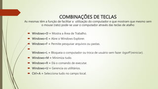 COMBINAÇÕES DE TECLAS
As mesmas têm a função de facilitar a utilização do computador e que mostram que mesmo sem
o mouse (rato) pode-se usar o computador através das teclas de atalho
 Windows+D = Mostra a Área de Trabalho.
 Windows+E = Abre o Windows Explorer.
 Windows+F = Permite pesquisar arquivos ou pastas.

Windows+L = Bloqueia o computador ou troca de usuário sem fazer logoff (reiniciar).
 Windows+M = Minimiza tudo.
 Windows+R = Dá o comando de executar.
 Windows+U = Gerencia os utilitários.
 Ctrl+A = Selecciona tudo no campo local.
 