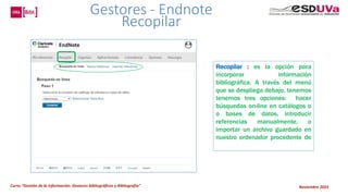 Curso “Gestión de la información: Gestores bibliográficos y Bibliografía” Noviembre 2023
Recopilar : es la opción para
incorporar información
bibliográfica. A través del menú
que se despliega debajo, tenemos
tenemos tres opciones: hacer
búsquedas on-line en catálogos o
o bases de datos, introducir
referencias manualmente, o
importar un archivo guardado en
nuestro ordenador procedente de
Gestores - Endnote
Recopilar
 