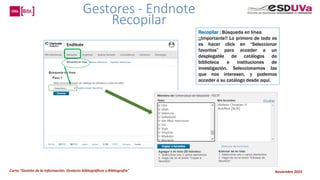 Curso “Gestión de la información: Gestores bibliográficos y Bibliografía” Noviembre 2023
Recopilar : Búsqueda en línea
¡¡Importante!! Lo primero de todo es
es hacer click en “Seleccionar
favoritos” para acceder a un
desplegable de catálogos de
biblioteca e instituciones de
investigación. Seleccionamos las
que nos interesen, y podemos
acceder a su catálogo desde aquí.
Gestores - Endnote
Recopilar
 