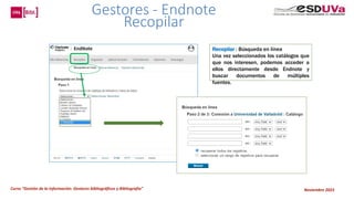 Curso “Gestión de la información: Gestores bibliográficos y Bibliografía” Noviembre 2023
Recopilar : Búsqueda en línea
Una vez seleccionados los catálogos que
que nos interesen, podemos acceder a
ellos directamente desde Endnote y
buscar documentos de múltiples
fuentes.
Gestores - Endnote
Recopilar
 