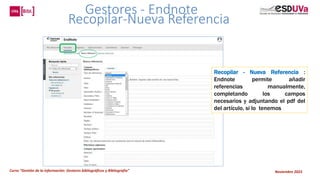 Curso “Gestión de la información: Gestores bibliográficos y Bibliografía” Noviembre 2023
Gestores - Endnote
Recopilar-Nueva Referencia
Recopilar - Nueva Referencia :
Endnote permite añadir
referencias manualmente,
completando los campos
necesarios y adjuntando el pdf del
del artículo, si lo tenemos
 