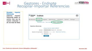 Curso “Gestión de la información: Gestores bibliográficos y Bibliografía” Noviembre 2023
Gestores - Endnote
Recopilar-Importar Referencias
Recopilar - Importar
Referencias :
podemos importar
referencias desde un
archivo, bien sea de
nuestro ordenador o
de una base de datos
 