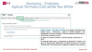 Curso “Gestión de la información: Gestores bibliográficos y Bibliografía” Noviembre 2023
Gestores - Endnote
Aplicar formato-Cite while You Write
Aplicar formato - Cite While You Write: es el plugin de Endnote para
insertar citas y referencias, y aplicar el formato deseado a las
bibliografías, de forma automática mientras redactamos documentos y
documentos y artículos en word.
El plugin de Endnote también le permite guardar referencias en
línea.
Se descarga desde aquí y, al ejecutarlo, la aplicación se integra en la
barra de herramientas ‘Referencias’ de Word. Al pinchar en la opción
“Endnote web” nos conectamos al programa mediante nuetro usuario y
 
