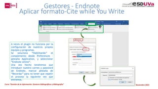 Curso “Gestión de la información: Gestores bibliográficos y Bibliografía” Noviembre 2023
A veces el plugin no funciona por la
configuración de nuestros propios
equipos y programas.
Se soluciona “Habilitando” el
complemento desde Preferences –
pestaña Application, y seleccionar
“Endnote online”.
Una vez hecho tendremos que
introducir nuestro correo y password
de Endnote, marcar pestaña de
“Recordar” para no tener que repetir
el proceso la siguiente vez que
entremos.
 
