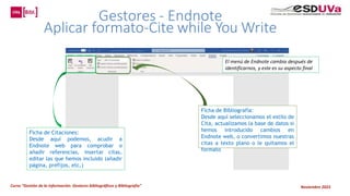 Curso “Gestión de la información: Gestores bibliográficos y Bibliografía” Noviembre 2023
Ficha de Citaciones:
Desde aquí podemos, acudir a
Endnote web para comprobar o
añadir referencias, insertar citas,
editar las que hemos incluido (añadir
página, prefijos, etc,)
Ficha de Bibliografía:
Desde aquí seleccionamos el estilo de
Cita, actualizamos la base de datos si
hemos introducido cambios en
Endnote web, o convertimos nuestras
citas a texto plano o le quitamos el
formato
El menú de Endnote cambia después de
identificarnos, y este es su aspecto final
 