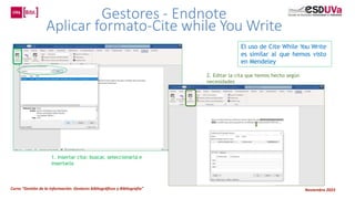 Curso “Gestión de la información: Gestores bibliográficos y Bibliografía” Noviembre 2023
Gestores - Endnote
Aplicar formato-Cite while You Write
El uso de Cite While You Write
es similar al que hemos visto
en Mendeley
1. Insertar cita: buscar, seleccionarla e
insertarla
2. Editar la cita que hemos hecho según
necesidades
 