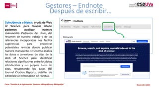 Curso “Gestión de la información: Gestores bibliográficos y Bibliografía” Noviembre 2023
Gestores – Endnote
Después de escribir…
Coincidencia o Match: ayuda de Web
of Science para buscar dónde
podemos publicar nuestro
manuscrito. Partiendo del título, del
resumen de nuestro trabajo o de las
referencias incorporadas nos facilita
sugerencias para encontrar
potenciales revistas donde publicar
nuestro manuscrito. El sistema analiza
los datos y conexiones de citas de la
Web of Science para identificar
relaciones significativas entre los datos
introducidos y sus propios datos de
citas, recuperando los datos del
Journal Citation Reports, detalles de
editoriales e información de revistas.
 