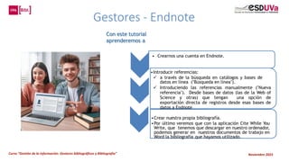 Curso “Gestión de la información: Gestores bibliográficos y Bibliografía” Noviembre 2023
Gestores - Endnote
• Crearnos una cuenta en Endnote.
•Introducir referencias:
 a través de la búsqueda en catálogos y bases de
datos en línea ("Búsqueda en línea").
 Introduciendo las referencias manualmente ("Nueva
referencia"). Desde bases de datos (las de la Web of
Science y otras) que tengan una opción de
exportación directa de registros desde esas bases de
datos a Endnote
•Crear nuestra propia bibliografía.
•Por último veremos que con la aplicación Cite While You
Write, que tenemos que descargar en nuestro ordenador,
podemos generar en nuestros documentos de trabajo en
Word la bibliografía que hayamos utilizado.
Con este tutorial
aprenderemos a
 