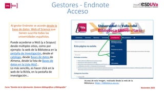 Curso “Gestión de la información: Gestores bibliográficos y Bibliografía” Noviembre 2023
Al gestor Endnote se accede desde la
base de datos Web of Science que
tienen suscrita todas las
universidades españolas.
Puede accederse a WoS (y a Scopus)
desde múltiples sitios, como por
ejemplo: la web de la Biblioteca en la
pestaña de Investigación, desde el
catálogo, desde Bases de datos de
Almena, desde la lista de Bases de
datos en la Lista AtoZ…
Lo más sencillo, es hacer click en la
web de la BUVa, en la pestaña de
investigación…
Acceso de esta imagen, realizado desde la web de la
Biblioteca: https://biblioteca.uva.es/
Gestores - Endnote
Acceso
 