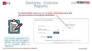 Curso “Gestión de la información: Gestores bibliográficos y Bibliografía” Noviembre 2023
Es imprescindible registrarse con el correo institucional de la UVa
para que reconozca la suscripción universitaria.
Si ya estamos registrados en la
base de datos WoS, ese registro
también sirve para Endnote y
no es necesario volver a
registrarse.
Gestores - Endnote
Registro
 