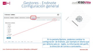 Curso “Gestión de la información: Gestores bibliográficos y Bibliografía” Noviembre 2023
En la pestaña Options, podemos cambiar la
configuración de Endnote, por ejemplo el idioma que
por defecto sale en inglés, la información del perfil,
la dirección de correo o contraseña…
Gestores - Endnote
Configuración general
 