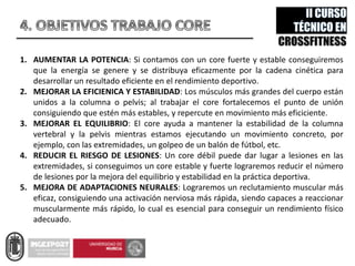 1. AUMENTAR LA POTENCIA: Si contamos con un core fuerte y estable conseguiremos
que la energía se genere y se distribuya eficazmente por la cadena cinética para
desarrollar un resultado eficiente en el rendimiento deportivo.
2. MEJORAR LA EFICIENICA Y ESTABILIDAD: Los músculos más grandes del cuerpo están
unidos a la columna o pelvis; al trabajar el core fortalecemos el punto de unión
consiguiendo que estén más estables, y repercute en movimiento más eficiciente.
3. MEJORAR EL EQUILIBRIO: El core ayuda a mantener la estabilidad de la columna
vertebral y la pelvis mientras estamos ejecutando un movimiento concreto, por
ejemplo, con las extremidades, un golpeo de un balón de fútbol, etc.
4. REDUCIR EL RIESGO DE LESIONES: Un core débil puede dar lugar a lesiones en las
extremidades, si conseguimos un core estable y fuerte lograremos reducir el número
de lesiones por la mejora del equilibrio y estabilidad en la práctica deportiva.
5. MEJORA DE ADAPTACIONES NEURALES: Lograremos un reclutamiento muscular más
eficaz, consiguiendo una activación nerviosa más rápida, siendo capaces a reaccionar
muscularmente más rápido, lo cual es esencial para conseguir un rendimiento físico
adecuado.
 