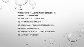 TEMA 3
ANTECEDENTES DE LA CIMENTACIÓN DE POZOS 6 Hrs
teóricas 3 Hrs Practicas
3.1.- MATERIALES DE CEMENTACION
3.2.- OBTENCIÓN DEL CEMENTO
3.3.- PROPIEDADES FISICOQUÍMICAS DEL CEMENTO
3.4.- COMPOSICIÓN QUÍMICA
3.5.- CLASIFICACIÓN DE LOS CEMENTOS ASTM Y API
3.6.- ADITIVOS Y APLICACIÓN
 