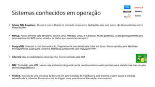 Sistemas conhecidos em operação
• Sybase SQL Anywhere: Concorre com o Oracle no mercado corporativo. Aplicações para este banco são desenvolvidas com o
PowerBuilder.
• MySQL: Possui versões para Windows, Solaris, Unix, FreeBSD, Linux) e é gratuito. Muito poderoso, usado principalmente para
desenvolvimento WEB como servidor de dados para comércio eletrônico.
• PostgreSQL: Gratuito e com boa aceitação. Originalmente concebido para rodar em Linux. Possui versões para Windows.
Principalmente usado para comércio eletrônico juntamente com linguagem PHP.
• Informix: Boa escalabilidade e desempenho. Comercializado pela IBM.
• DB2: Produzido pela IBM, nasceu nos ambientes de grande porte, sendo posteriormente portado para plataformas mais simples
(microcomputadores).
• Firebird: Nascido de uma iniciativa da Borland em abrir o código do InterBase 6, este sistema é open source e esbanja
versatilidade e robustez. Possui recursos de trigger, store procedures e transações concorrentes.
 