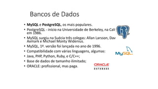 Bancos de Dados
• MySQL e PostgreSQL, os mais populares.
• PostgreSQL - início na Universidade de Berkeley, na Califórnia,
em 1986.
• MySQL surgiu na Suécia três colegas: Allan Larsson, David
Axmark e Michael Monty Widenius.
• MySQL, 1ª. versão foi lançada no ano de 1996.
• Compatibilidade com várias linguagens, algumas:
• Java, PHP, Python, Ruby, e C/C++;
• Base de dados de tamanho ilimitado;
• ORACLE: profissional, mas paga.
 