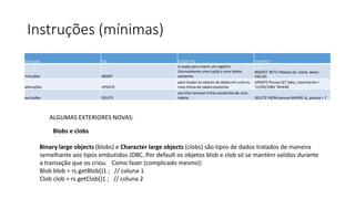 Instruções (mínimas)
instrução SQL O QUE FAZ EXEMPLO
inclusões INSERT
é usada para inserir um registro
(formalmente uma tupla) a uma tabela
existente.
INSERT INTO Pessoa (id, nome, sexo)
VALUE;
alterações UPDATE
para mudar os valores de dados em uma ou
mais linhas da tabela existente.
UPDATE Pessoa SET data_nascimento =
'11/09/1985' WHERE
exclusões DELETE
permite remover linhas existentes de uma
tabela. DELETE FROM pessoa WHERE id_pessoa = 7
ALGUMAS EXTERIORES NOVAS:
Blobs e clobs
Binary large objects (blobs) e Character large objects (clobs) são tipos de dados tratados de maneira
semelhante aos tipos embutidos JDBC. Por default os objetos blob e clob só se mantém validos durante
a transação que os criou. Como fazer (complicado mesmo):
Blob blob = rs.getBlob()1 ; // coluna 1
Clob clob = rs.getClob()1 ; // coluna 2
 