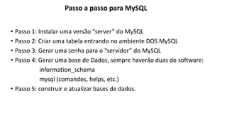 • Passo 1: Instalar uma versão “server” do MySQL
• Passo 2: Criar uma tabela entrando no ambiente DOS MySQL
• Passo 3: Gerar uma senha para o “servidor” do MySQL
• Passo 4: Gerar uma base de Dados, sempre haverão duas do software:
information_schema
mysql (comandos, helps, etc.)
• Passo 5: construir e atualizar bases de dados.
Passo a passo para MySQL
 