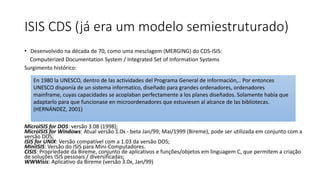 ISIS CDS (já era um modelo semiestruturado)
• Desenvolvido na década de 70, como uma mesclagem (MERGING) do CDS-ISIS:
Computerized Documentation System / Integrated Set of Information Systems
Surgimento histórico:
MicroISIS for DOS: versão 3.08 (1998);
MicroISIS for Windows: Atual versão 1.0x - beta Jan/99; Mai/1999 (Bireme), pode ser utilizada em conjunto com a
versão DOS;
ISIS for UNIX: Versão compatível com a 1.03 da versão DOS;
MiniISIS: Versão do ISIS para Mini-Computadores.
CISIS: Propriedade da Bireme, conjunto de aplicativos e funções/objetos em linguagem C, que permitem a criação
de soluções ISIS pessoais / diversificadas;
WWWisis: Aplicativo da Bireme (versão 3.0x, Jan/99)
En 1980 la UNESCO, dentro de las actividades del Programa General de información,.. Por entonces
UNESCO disponía de un sistema informatico, diseñado para grandes ordenadores, ordenadores
mainframe, cuyas capacidades se acoplaban perfectamente a los planes diseñados. Solamente había que
adaptarlo para que funcionase en microordenadores que estuviesen al alcance de las bibliotecas.
(HERNÁNDEZ, 2001)
 