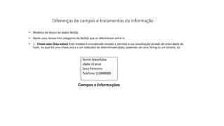 • Modelos de banco de dados NoSQL
• Neste caso, temos três categorias do NoSQL que as diferenciam entre si:
• 1 - Chave-valor (key-value): Este modelo é considerado simples e permite a sua visualização através de uma tabela de
hash, no qual há uma chave única e um indicador de determinado dado, podendo ser uma String ou um binário. Ex.
Diferenças de campos e tratamentos da Informação
Campos e Informações
 
