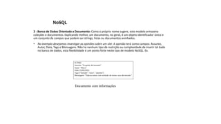 2 - Banco de Dados Orientado a Documento: Como o próprio nome sugere, este modelo armazena
coleções e documentos. Explicando melhor, um documento, no geral, é um objeto identificador único e
um conjunto de campos que podem ser strings, listas ou documentos aninhados.
• No exemplo desejamos investigar as opiniões sobre um site. A opinião terá como campos: Assunto,
Autor, Data, Tags e Mensagens. Não há nenhum tipo de restrição ou complexidade de inserir tal dado
no banco de dados, esta flexibilidade é um ponto forte neste tipo de modelo NoSQL. Ex.
NoSQL
Documento com informações
 