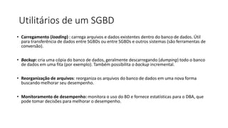 Utilitários de um SGBD
• Carregamento (loading) : carrega arquivos e dados existentes dentro do banco de dados. Útil
para transferência de dados entre SGBDs ou entre SGBDs e outros sistemas (são ferramentas de
conversão).
• Backup: cria uma cópia do banco de dados, geralmente descarregando (dumping) todo o banco
de dados em uma fita (por exemplo). Também possibilita o backup incremental.
• Reorganização de arquivos: reorganiza os arquivos do banco de dados em uma nova forma
buscando melhorar seu desempenho.
• Monitoramento de desempenho: monitora o uso do BD e fornece estatísticas para o DBA, que
pode tomar decisões para melhorar o desempenho.
 