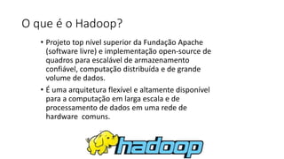 O que é o Hadoop?
• Projeto top nível superior da Fundação Apache
(software livre) e implementação open-source de
quadros para escalável de armazenamento
confiável, computação distribuída e de grande
volume de dados.
• É uma arquitetura flexível e altamente disponível
para a computação em larga escala e de
processamento de dados em uma rede de
hardware comuns.
 