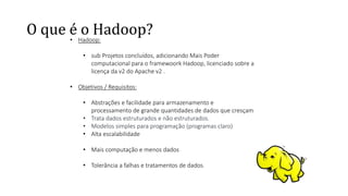 O que é o Hadoop?
• Hadoop:
• sub Projetos concluídos, adicionando Mais Poder
computacional para o framewoork Hadoop, licenciado sobre a
licença da v2 do Apache v2 .
• Objetivos / Requisitos:
• Abstrações e facilidade para armazenamento e
processamento de grande quantidades de dados que cresçam
• Trata dados estruturados e não estruturados.
• Modelos simples para programação (programas claro)
• Alta escalabilidade
• Mais computação e menos dados
• Tolerância a falhas e tratamentos de dados.
 