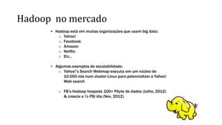 Hadoop no mercado
• Hadoop está em muitas organizações que usam big data:
o Yahoo!
o Facebook
o Amazon
o Netflix
o Etc…
• Algumas exemplos de escalabilidade:
o Yahoo!’s Search Webmap executa em um núcleo de
10.000 nós num cluster Linux para potencializar a Yahoo!
Web search
o FB’s Hadoop hospeda 100+ Pbyte de dados (Julho, 2012)
& crescia a ½ PB/dia (Nov, 2012)
 