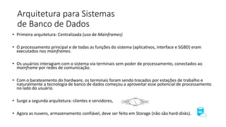 Arquitetura para Sistemas
de Banco de Dados
• Primeira arquitetura: Centralizada (uso de Mainframes)
• O processamento principal e de todas as funções do sistema (aplicativos, interface e SGBD) eram
executados nos mainframes.
• Os usuários interagiam com o sistema via terminais sem poder de processamento, conectados ao
mainframe por redes de comunicação.
• Com o barateamento do hardware, os terminais foram sendo trocados por estações de trabalho e
naturalmente a tecnologia de banco de dados começou a aproveitar esse potencial de processamento
no lado do usuário.
• Surge a segunda arquitetura: clientes e servidores,
• Agora as nuvens, armazenamento confiável, deve ser feito em Storage (não são hard-disks).
 
