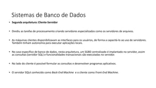 Sistemas de Banco de Dados
• Segunda arquitetura: Cliente-Servidor
• Dividiu as tarefas de processamento criando servidores especializados como os servidores de arquivos.
• As máquinas clientes disponibilizavam as interfaces para os usuários, de forma a capacitá-lo ao uso de servidores.
Também tinham autonomia para executar aplicações locais.
• No caso específico de banco de dados, nesta arquitetura, um SGBD centralizado é implantado no servidor, assim
as consultas (servidor SQL) e funcionalidades transacionais são executadas no servidor.
• No lado do cliente é possível formular as consultas e desenvolver programas aplicativos.
• O servidor SQLé conhecido como Back-End Machine e o cliente como Front-End Machine.
 