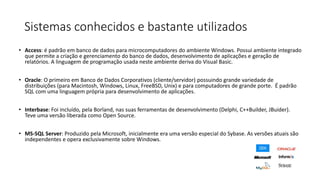 Sistemas conhecidos e bastante utilizados
• Access: é padrão em banco de dados para microcomputadores do ambiente Windows. Possui ambiente integrado
que permite a criação e gerenciamento do banco de dados, desenvolvimento de aplicações e geração de
relatórios. A linguagem de programação usada neste ambiente deriva do Visual Basic.
• Oracle: O primeiro em Banco de Dados Corporativos (cliente/servidor) possuindo grande variedade de
distribuições (para Macintosh, Windows, Linux, FreeBSD, Unix) e para computadores de grande porte. É padrão
SQL com uma linguagem própria para desenvolvimento de aplicações.
• Interbase: Foi incluído, pela Borland, nas suas ferramentas de desenvolvimento (Delphi, C++Builder, JBuider).
Teve uma versão liberada como Open Source.
• MS-SQL Server: Produzido pela Microsoft, inicialmente era uma versão especial do Sybase. As versões atuais são
independentes e opera exclusivamente sobre Windows.
 
