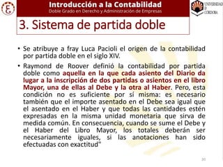 • Se atribuye a fray Luca Pacioli el origen de la contabilidad
por partida doble en el siglo XIV.
• Raymond de Roover definió la contabilidad por partida
doble como aquella en la que cada asiento del Diario da
lugar a la inscripción de dos partidas o asientos en el libro
Mayor, una de ellas al Debe y la otra al Haber. Pero, esta
condición no es suficiente por sí misma: es necesario
también que el importe asentado en el Debe sea igual que
el asentado en el Haber y que todas las cantidades estén
expresadas en la misma unidad monetaria que sirva de
medida común. En consecuencia, cuando se sume el Debe y
el Haber del Libro Mayor, los totales deberán ser
necesariamente iguales, si las anotaciones han sido
efectuadas con exactitud"
3. Sistema de partida doble
20
 