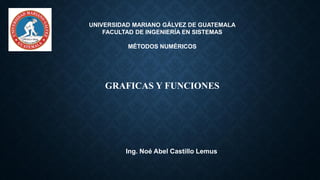 UNIVERSIDAD MARIANO GÁLVEZ DE GUATEMALA
FACULTAD DE INGENIERÍA EN SISTEMAS
MÉTODOS NUMÉRICOS
GRAFICAS Y FUNCIONES
Ing. Noé Abel Castillo Lemus
 