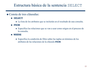 13
Estructura básica de la sentencia SELECT
 Consta de tres cláusulas:
 SELECT
 La lista de los atributos que se incluirán en el resultado de una consulta.
 FROM
 Especifica las relaciones que se van a usar como origen en el proceso de
la consulta.
 WHERE
 Especifica la condición de filtro sobre las tuplas en términos de los
atributos de las relaciones de la cláusula FROM.
 