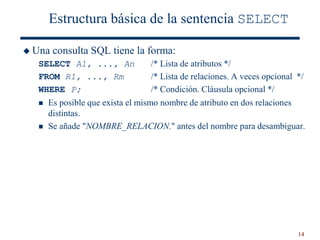 14
Estructura básica de la sentencia SELECT
 Una consulta SQL tiene la forma:
SELECT A1, ..., An /* Lista de atributos */
FROM R1, ..., Rm /* Lista de relaciones. A veces opcional */
WHERE P; /* Condición. Cláusula opcional */
 Es posible que exista el mismo nombre de atributo en dos relaciones
distintas.
 Se añade "NOMBRE_RELACION." antes del nombre para desambiguar.
 