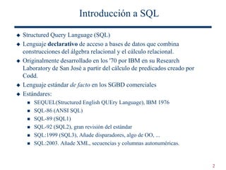 2
Introducción a SQL
 Structured Query Language (SQL)
 Lenguaje declarativo de acceso a bases de datos que combina
construcciones del álgebra relacional y el cálculo relacional.
 Originalmente desarrollado en los '70 por IBM en su Research
Laboratory de San José a partir del cálculo de predicados creado por
Codd.
 Lenguaje estándar de facto en los SGBD comerciales
 Estándares:
 SEQUEL(Structured English QUEry Language), IBM 1976
 SQL-86 (ANSI SQL)
 SQL-89 (SQL1)
 SQL-92 (SQL2), gran revisión del estándar
 SQL:1999 (SQL3), Añade disparadores, algo de OO, ...
 SQL:2003. Añade XML, secuencias y columnas autonuméricas.
 