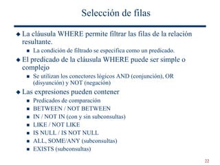 22
Selección de filas
 La cláusula WHERE permite filtrar las filas de la relación
resultante.
 La condición de filtrado se especifica como un predicado.
 El predicado de la cláusula WHERE puede ser simple o
complejo
 Se utilizan los conectores lógicos AND (conjunción), OR
(disyunción) y NOT (negación)
 Las expresiones pueden contener
 Predicados de comparación
 BETWEEN / NOT BETWEEN
 IN / NOT IN (con y sin subconsultas)
 LIKE / NOT LIKE
 IS NULL / IS NOT NULL
 ALL, SOME/ANY (subconsultas)
 EXISTS (subconsultas)
 