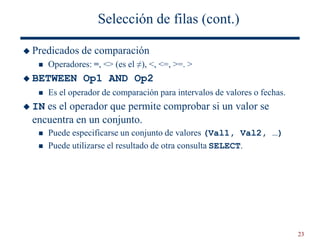 23
Selección de filas (cont.)
 Predicados de comparación
 Operadores: =, <> (es el ≠), <, <=, >=. >
 BETWEEN Op1 AND Op2
 Es el operador de comparación para intervalos de valores o fechas.
 IN es el operador que permite comprobar si un valor se
encuentra en un conjunto.
 Puede especificarse un conjunto de valores (Val1, Val2, …)
 Puede utilizarse el resultado de otra consulta SELECT.
 
