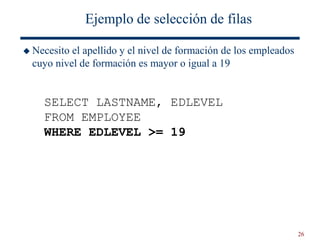 26
Ejemplo de selección de filas
 Necesito el apellido y el nivel de formación de los empleados
cuyo nivel de formación es mayor o igual a 19
SELECT LASTNAME, EDLEVEL
FROM EMPLOYEE
WHERE EDLEVEL >= 19
 