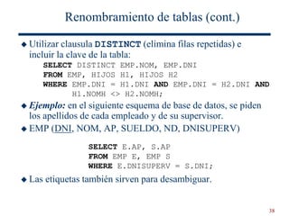 38
Renombramiento de tablas (cont.)
 Utilizar clausula DISTINCT (elimina filas repetidas) e
incluir la clave de la tabla:
 Ejemplo: en el siguiente esquema de base de datos, se piden
los apellidos de cada empleado y de su supervisor.
 EMP (DNI, NOM, AP, SUELDO, ND, DNISUPERV)
 Las etiquetas también sirven para desambiguar.
SELECT DISTINCT EMP.NOM, EMP.DNI
FROM EMP, HIJOS H1, HIJOS H2
WHERE EMP.DNI = H1.DNI AND EMP.DNI = H2.DNI AND
H1.NOMH <> H2.NOMH;
SELECT E.AP, S.AP
FROM EMP E, EMP S
WHERE E.DNISUPERV = S.DNI;
 