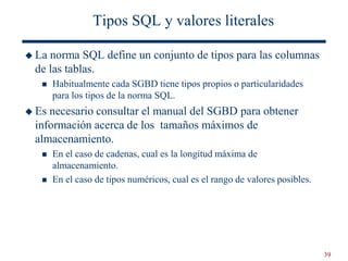 39
Tipos SQL y valores literales
 La norma SQL define un conjunto de tipos para las columnas
de las tablas.
 Habitualmente cada SGBD tiene tipos propios o particularidades
para los tipos de la norma SQL.
 Es necesario consultar el manual del SGBD para obtener
información acerca de los tamaños máximos de
almacenamiento.
 En el caso de cadenas, cual es la longitud máxima de
almacenamiento.
 En el caso de tipos numéricos, cual es el rango de valores posibles.
 