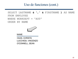 48
Uso de funciones (cont.)
SELECT LASTNAME & ',' & FIRSTNAME ) AS NAME
FROM EMPLOYEE
WHERE WORKDEPT = 'A00'
ORDER BY NAME
NAME
HAAS, CHRISTA
LUCCHESI, VINCENZO
O'CONNELL, SEAN
 